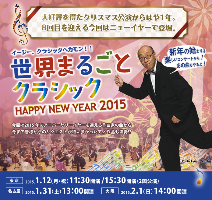 イージー、クラシックへカモン!世界まるごとクラシック 〜HAPPY NEW YEAR 2015〜新年の始まりは楽しいコンサートから!あの曲もやるよ!大好評を得たクリスマス公演からはや1年。8回目を迎える今回はニューイヤーで登場。今回は2015 年にアニバーサリーイヤーを迎える作曲家の曲から今まで皆様からのリクエストが特に多かったアノ作品も演奏!?(東京)2015.1.12(月・祝) 11:30開演/15:30開演(2回公演)(名古屋)2015.1.31(土) 13:00開演(大阪)2015.2.1(日) 14:00開演