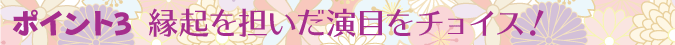 ポイント1　縁起を担いだ演目をチョイス！
