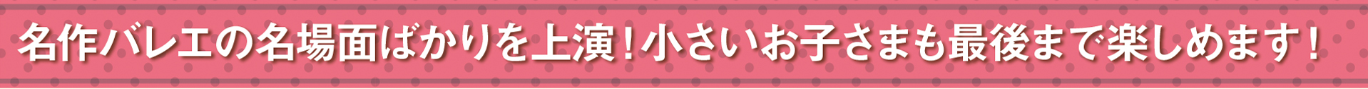 おすすめポイント　その1　名作バレエの名場面ばかりを上演！小さいお子さまでも最後まで楽しめます！