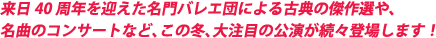 来日40周年を迎えた名門バレエ団による古典の傑作選など、この冬、大注目の公演が続々登場します！